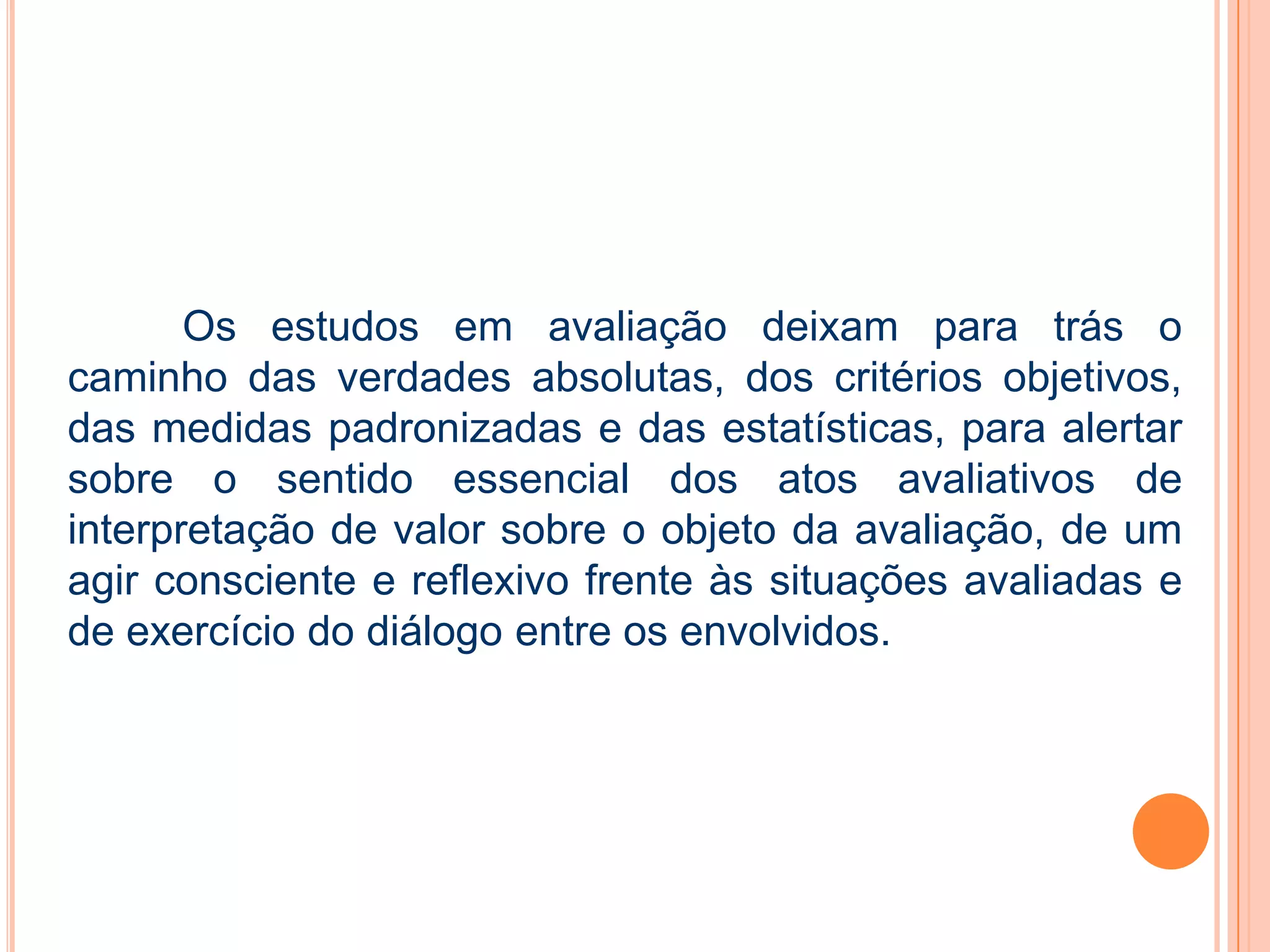 Os estudos em avaliação deixam para trás o
caminho das verdades absolutas, dos critérios objetivos,
das medidas padronizadas e das estatísticas, para alertar
sobre o sentido essencial dos atos avaliativos de
interpretação de valor sobre o objeto da avaliação, de um
agir consciente e reflexivo frente às situações avaliadas e
de exercício do diálogo entre os envolvidos.
 