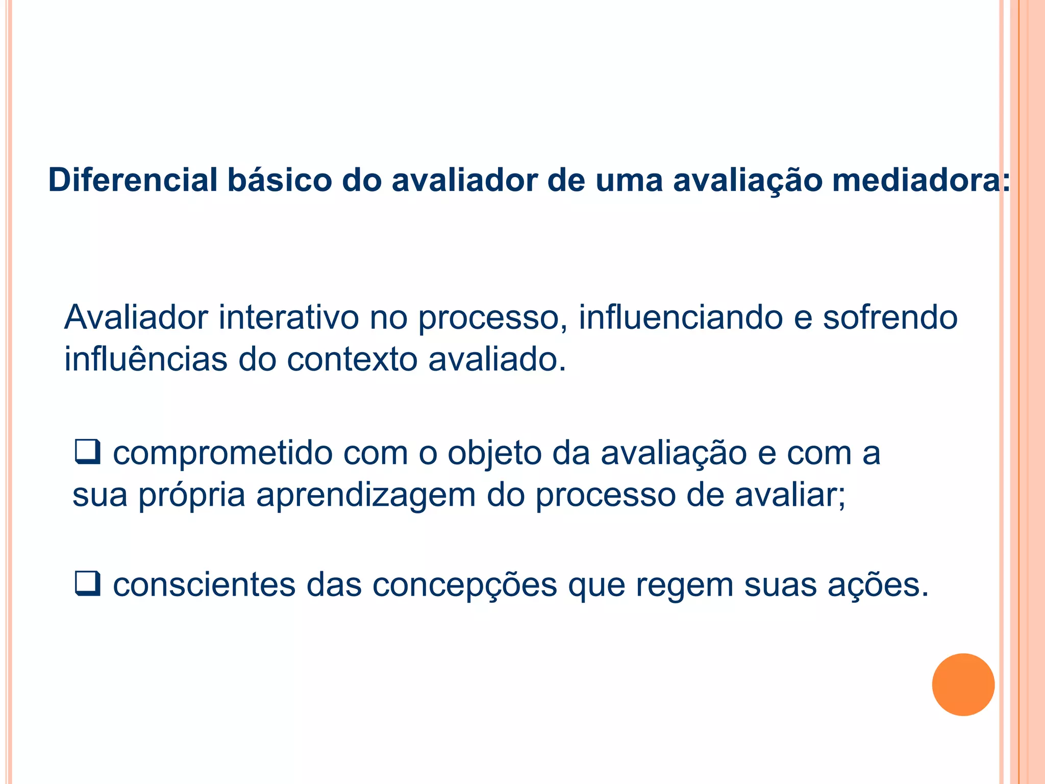 Avaliador interativo no processo, influenciando e sofrendo
influências do contexto avaliado.
 conscientes das concepções que regem suas ações.
 comprometido com o objeto da avaliação e com a
sua própria aprendizagem do processo de avaliar;
Diferencial básico do avaliador de uma avaliação mediadora:
 