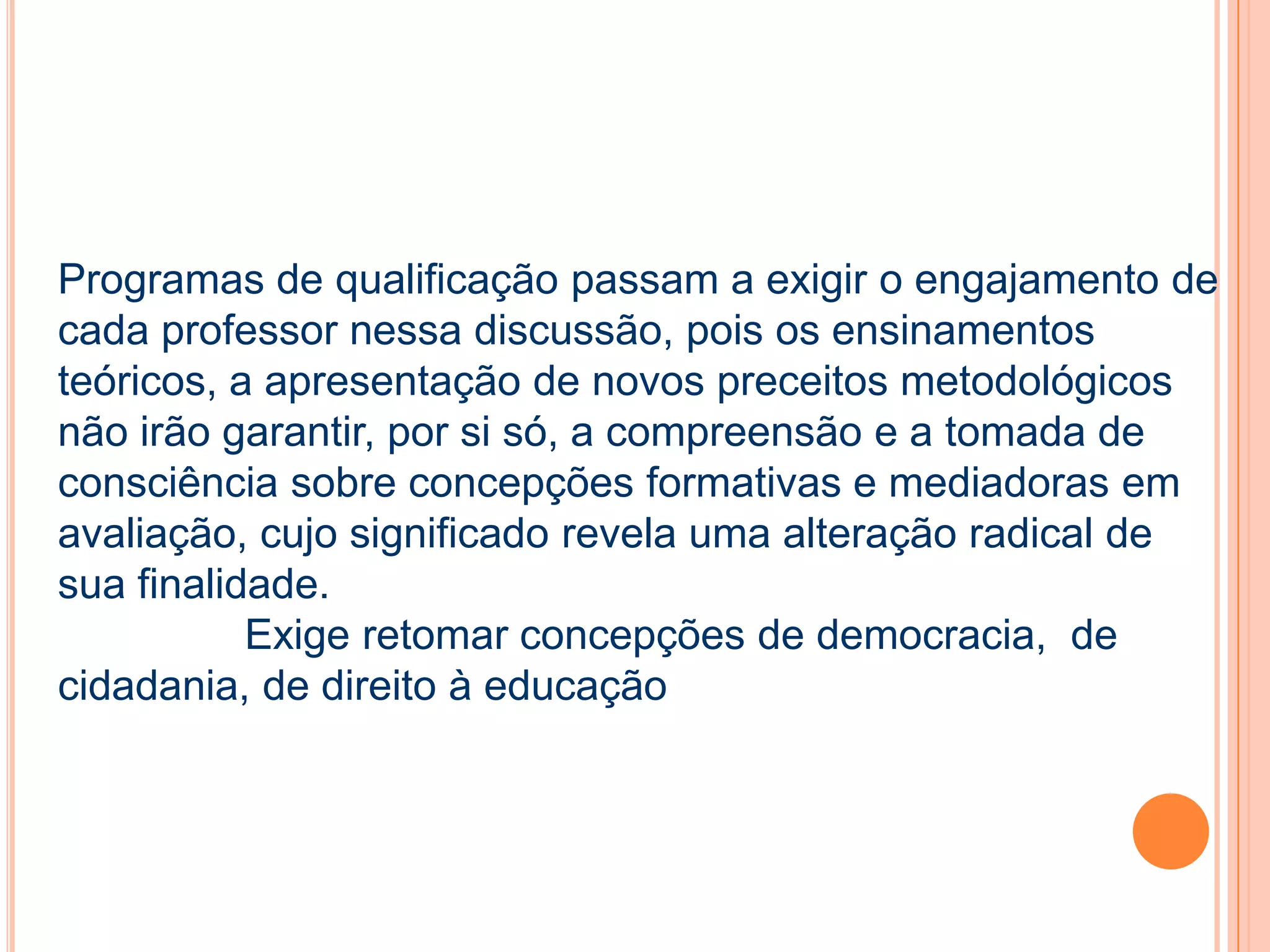Programas de qualificação passam a exigir o engajamento de
cada professor nessa discussão, pois os ensinamentos
teóricos, a apresentação de novos preceitos metodológicos
não irão garantir, por si só, a compreensão e a tomada de
consciência sobre concepções formativas e mediadoras em
avaliação, cujo significado revela uma alteração radical de
sua finalidade.
Exige retomar concepções de democracia, de
cidadania, de direito à educação
 