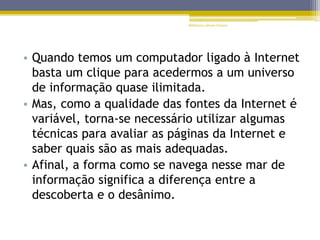 • Quando temos um computador ligado à Internet
basta um clique para acedermos a um universo
de informação quase ilimitada.
• Mas, como a qualidade das fontes da Internet é
variável, torna-se necessário utilizar algumas
técnicas para avaliar as páginas da Internet e
saber quais são as mais adequadas.
• Afinal, a forma como se navega nesse mar de
informação significa a diferença entre a
descoberta e o desânimo.
Biblioteca Álvaro Gomes
 