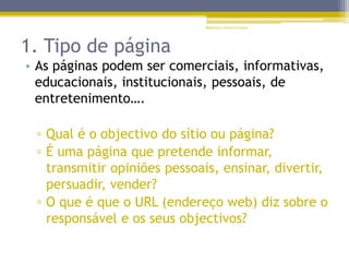 1. Tipo de página
• As páginas podem ser comerciais, informativas,
educacionais, institucionais, pessoais, de
entretenimento….
▫ Qual é o objectivo do sítio ou página?
▫ É uma página que pretende informar,
transmitir opiniões pessoais, ensinar, divertir,
persuadir, vender?
▫ O que é que o URL (endereço web) diz sobre o
responsável e os seus objectivos?
Biblioteca Álvaro Gomes
 