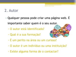 2. Autor
• Qualquer pessoa pode criar uma página web. É
importante saber quem é o seu autor.
▫ O autor está identificado?
▫ Qual é a sua formação?
▫ É um perito na área ou um curioso?
▫ O autor é um indivíduo ou uma instituição?
▫ Existe alguma forma de o contactar?
Biblioteca Álvaro Gomes
 