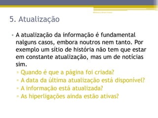 5. Atualização
• A atualização da informação é fundamental
nalguns casos, embora noutros nem tanto. Por
exemplo um sítio de história não tem que estar
em constante atualização, mas um de notícias
sim.
▫ Quando é que a página foi criada?
▫ A data da última atualização está disponível?
▫ A informação está atualizada?
▫ As hiperligações ainda estão ativas?
Biblioteca Álvaro Gomes
 