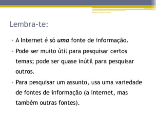 Lembra-te:
• A Internet é só uma fonte de informação.
• Pode ser muito útil para pesquisar certos
temas; pode ser quase inútil para pesquisar
outros.
• Para pesquisar um assunto, usa uma variedade
de fontes de informação (a Internet, mas
também outras fontes).
Biblioteca Álvaro Gomes
 