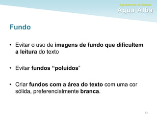 Agrupamento de Escolas
Aqua Alba
Fundo
• Evitar o uso de imagens de fundo que dificultem
a leitura do texto
• Evitar fundos “poluídos”
• Criar fundos com a área do texto com uma cor
sólida, preferencialmente branca.
13
 