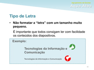 Agrupamento de Escolas
Aqua Alba
19
Tipo de Letra
• Não formatar a “letra” com um tamanho muito
pequeno.
É importante que todos consigam ler com facilidade
os conteúdos dos diapositivos.
Exemplo:
Tecnologias da Informação e
Comunicação
Tecnologias da Informação e Comunicação
 