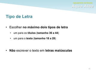 Agrupamento de Escolas
Aqua Alba
Tipo de Letra
• Escolher no máximo dois tipos de letra
• um para os títulos (tamanho 36 a 44)
• um para o texto (tamanho 18 a 28)
• Não escrever o texto em letras maiúsculas
21
 