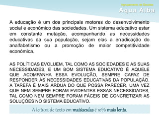 Agrupamento de Escolas
Aqua Alba
A educação é um dos principais motores do desenvolvimento
social e económico das sociedades. Um sistema educativo estar
em constante mutação, acompanhando as necessidades
educativas da sua população, sejam elas a erradicação do
analfabetismo ou a promoção de maior competitividade
económica.
AS POLÍTICAS EVOLUEM, TAL COMO AS SOCIEDADES E AS SUAS
NECESSIDADES, E UM BOM SISTEMA EDUCATIVO É AQUELE
QUE ACOMPANHA ESSA EVOLUÇÃO, SEMPRE CAPAZ DE
RESPONDER ÀS NECESSIDADES EDUCATIVAS DA POPULAÇÃO.
A TAREFA É MAIS ÁRDUA DO QUE POSSA PARECER, UMA VEZ
QUE NEM SEMPRE FORAM EVIDENTES ESSAS NECESSIDADES,
TAL COMO NEM SEMPRE FORAM FÁCEIS DE CONCRETIZAR AS
SOLUÇÕES NO SISTEMA EDUCATIVO.
A leitura de texto em maiúsculas é 10% mais lenta.
 