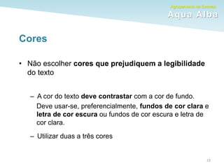 Agrupamento de Escolas
Aqua Alba
Cores
• Não escolher cores que prejudiquem a legibilidade
do texto
– A cor do texto deve contrastar com a cor de fundo.
Deve usar-se, preferencialmente, fundos de cor clara e
letra de cor escura ou fundos de cor escura e letra de
cor clara.
– Utilizar duas a três cores
23
 