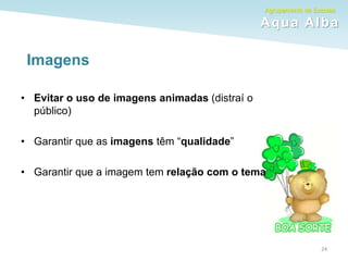 Agrupamento de Escolas
Aqua Alba
Imagens
• Evitar o uso de imagens animadas (distraí o
público)
• Garantir que as imagens têm “qualidade”
• Garantir que a imagem tem relação com o tema
24
 