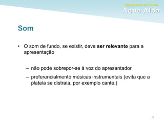 Agrupamento de Escolas
Aqua Alba
Som
• O som de fundo, se existir, deve ser relevante para a
apresentação
– não pode sobrepor-se à voz do apresentador
– preferencialmente músicas instrumentais (evita que a
plateia se distraia, por exemplo cante.)
25
 