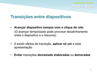 Agrupamento de Escolas
Aqua Alba
Transições entre diapositivos
• Avançar diapositivo sempre com o clique do rato
(O avançar temporizado pode provocar desalinhamento
entre o diapositivo e o discurso)
• A existir efeitos de transição, aplicar só um a toda
apresentação
• Evitar transições demasiado elaboradas ou demoradas
29
 