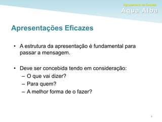 Agrupamento de Escolas
Aqua Alba
Apresentações Eficazes
• A estrutura da apresentação é fundamental para
passar a mensagem.
• Deve ser concebida tendo em consideração:
– O que vai dizer?
– Para quem?
– A melhor forma de o fazer?
4
 
