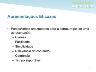 Agrupamento de Escolas
Aqua Alba
Apresentações Eficazes
5
• Pontos/linhas orientadoras para a estruturação de uma
apresentação:
– Clareza
– Facilidade
– Simplicidade
– Relevância do conteúdo
– Coerência
– Tempo suportável
 