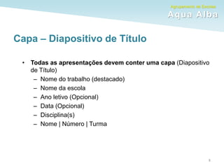 Agrupamento de Escolas
Aqua Alba
Capa – Diapositivo de Título
• Todas as apresentações devem conter uma capa (Diapositivo
de Título)
– Nome do trabalho (destacado)
– Nome da escola
– Ano letivo (Opcional)
– Data (Opcional)
– Disciplina(s)
– Nome | Número | Turma
8
 