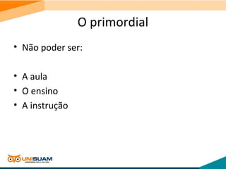 O primordial
• Não poder ser:
• A aula
• O ensino
• A instrução
 