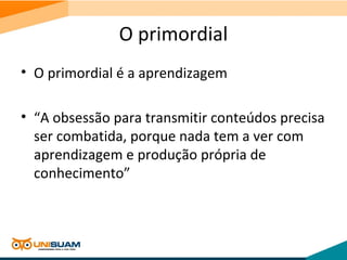 O primordial
• O primordial é a aprendizagem
• “A obsessão para transmitir conteúdos precisa
ser combatida, porque nada tem a ver com
aprendizagem e produção própria de
conhecimento”
 