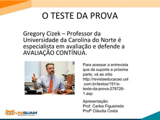 O TESTE DA PROVA
Gregory Cizek – Professor da
Universidade da Carolina do Norte é
especialista em avaliação e defende a
AVALIAÇÃO CONTÍNUA.
Para acessar a entrevista
que dá suporte a próxima
parte, vá ao sítio
http://revistaeducacao.uol
.com.br/textos/191/o-
teste-da-prova-278726-
1.asp
Apresentação:
Prof. Carlos Figueiredo
Profª Cláudia Costa
 