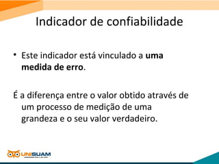 Indicador de confiabilidade
• Este indicador está vinculado a uma
medida de erro.
É a diferença entre o valor obtido através de
um processo de medição de uma
grandeza e o seu valor verdadeiro.
 