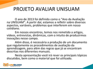PROJETO AVALIAR UNISUAM
O ano de 2013 foi definido como o “Ano da Avaliação
na UNISUAM”. A partir daí, estamos a refletir sobre diversos
aspectos, variáveis, problemas que interferem em nosso
cotidiano.
Em nossos encontros, temos nos remetido a artigos,
vídeos, entrevistas, dinâmicas, com o intuito de produzirmos
inovações nesse campo.
Além disso, é necessária a produção de um documento
que regulamente os procedimentos de avaliação da
aprendizagem, para além das regras que já se encontram
descritas nos diferentes manuais.
Nesta apresentação você irá rever os principais tópicos
discutidos, bem como o material que foi utilizado.
 