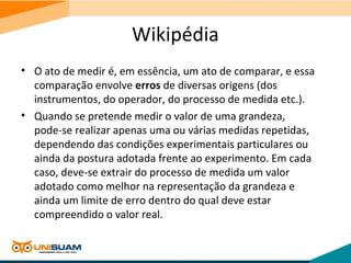Wikipédia
• O ato de medir é, em essência, um ato de comparar, e essa
comparação envolve erros de diversas origens (dos
instrumentos, do operador, do processo de medida etc.).
• Quando se pretende medir o valor de uma grandeza,
pode-se realizar apenas uma ou várias medidas repetidas,
dependendo das condições experimentais particulares ou
ainda da postura adotada frente ao experimento. Em cada
caso, deve-se extrair do processo de medida um valor
adotado como melhor na representação da grandeza e
ainda um limite de erro dentro do qual deve estar
compreendido o valor real.
 