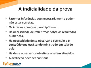 A indicialidade da prova
• Fazemos inferências que necessariamente podem
não estar corretas.
• Os indícios apontam para hipóteses.
• Há necessidade de refletirmos sobre os resultados
numéricos.
• Há necessidade de se observar o currículo e o
conteúdo que está sendo ministrado em sala de
aula.
• Há de se observar os objetivos a serem atingidos.
• A avaliação deve ser contínua.
 