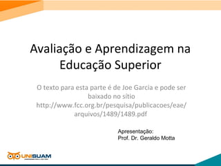 Avaliação e Aprendizagem na
Educação Superior
O texto para esta parte é de Joe Garcia e pode ser
baixado no sítio
http://www.fcc.org.br/pesquisa/publicacoes/eae/
arquivos/1489/1489.pdf
Apresentação:
Prof. Dr. Geraldo Motta
 