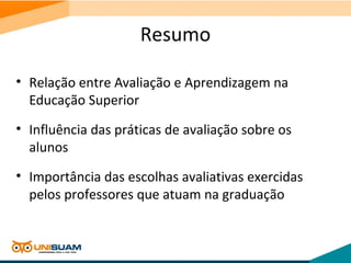 Resumo
• Relação entre Avaliação e Aprendizagem na
Educação Superior
• Influência das práticas de avaliação sobre os
alunos
• Importância das escolhas avaliativas exercidas
pelos professores que atuam na graduação
 