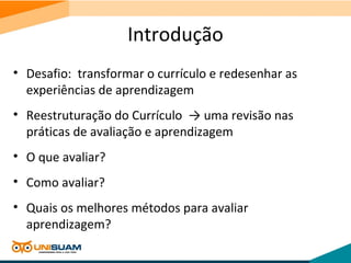 Introdução
• Desafio: transformar o currículo e redesenhar as
experiências de aprendizagem
• Reestruturação do Currículo → uma revisão nas
práticas de avaliação e aprendizagem
• O que avaliar?
• Como avaliar?
• Quais os melhores métodos para avaliar
aprendizagem?
 