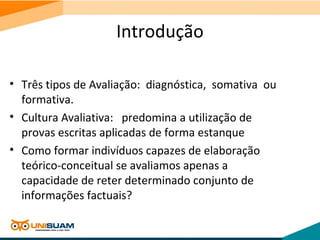 Introdução
• Três tipos de Avaliação: diagnóstica, somativa ou
formativa.
• Cultura Avaliativa: predomina a utilização de
provas escritas aplicadas de forma estanque
• Como formar indivíduos capazes de elaboração
teórico-conceitual se avaliamos apenas a
capacidade de reter determinado conjunto de
informações factuais?
 