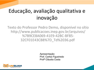 Educação, avaliação qualitativa e
inovação
Texto do Professor Pedro Demo, disponível no sítio
http://www.publicacoes.inep.gov.br/arquivos/
%7B9CE8A069-41E9-42BC-BF85-
32CF01E43CB8%7D_Td%2036.pdf
Apresentação:
Prof. Carlos Figueiredo
Profª Cláudia Costa
 