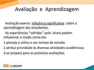 Avaliação e Aprendizagem
Avaliação exerce influência significativa sobre a
aprendizagem dos estudantes.
As experiências “sofridas” pelo aluno podem
influenciar o modo como ele:
1.planeja e utiliza o seu tempo de estudo;
2.atribui prioridade às diversas atividades acadêmicas;
3.se prepara para as próximas avaliações.
 