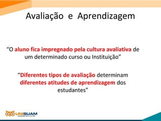 Avaliação e Aprendizagem
“O aluno fica impregnado pela cultura avaliativa de
um determinado curso ou Instituição”
“Diferentes tipos de avaliação determinam
diferentes atitudes de aprendizagem dos
estudantes”
 