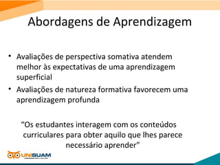 Abordagens de Aprendizagem
• Avaliações de perspectiva somativa atendem
melhor às expectativas de uma aprendizagem
superficial
• Avaliações de natureza formativa favorecem uma
aprendizagem profunda
“Os estudantes interagem com os conteúdos
curriculares para obter aquilo que lhes parece
necessário aprender”
 