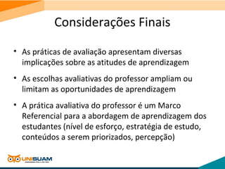 Considerações Finais
• As práticas de avaliação apresentam diversas
implicações sobre as atitudes de aprendizagem
• As escolhas avaliativas do professor ampliam ou
limitam as oportunidades de aprendizagem
• A prática avaliativa do professor é um Marco
Referencial para a abordagem de aprendizagem dos
estudantes (nível de esforço, estratégia de estudo,
conteúdos a serem priorizados, percepção)
 