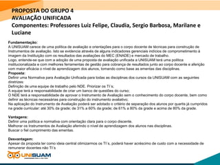 PROPOSTA DO GRUPO 4
AVALIAÇÃO UNIFICADA
Componentes: Professores Luiz Felipe, Claudia, Sergio Barbosa, Marilane e
Luciane
Fundamentação:
A UNISUAM carece de uma política de avaliação e orientações para o corpo docente de técnicas para construção de
Instrumentos de avaliação. Isto se evidencia através de alguns indicadores gerenciais indícios de comprometimento à
imagem da Instituição com os resultados das avaliações do MEC (ENADE) e mercado de trabalho.
Logo, entende-se que com a adoção de uma proposta de avaliação unificada a UNISUAM terá uma política
institucionalizada e com melhores ferramentas de gestão para cobrança de resultados junto ao corpo docente e aferição
com maior eficácia o nível de aprendizagem dos alunos, tomando como base as ementas das disciplinas.
Proposta:
Definir uma Normativa para Avaliação Unificada para todas as disciplinas dos cursos da UNISUAM com as seguintes
diretrizes:
Definição de uma equipe de trabalho pelo NDE. Priorizar os TI´s;
A equipe terá a responsabilidade de criar um banco de questões do curso;
O NDE terá a responsabilidade de aprovar o Instrumento de Avaliação sem o conhecimento do corpo docente, bem como
definir as técnicas necessárias para construção do instrumento avaliativo;
Na aplicação do Instrumento de Avaliação poderá ser adotado o critério de separação dos alunos por quartis já cumpridos
na grade curricular: até 30% da grade; de 31% a 60% da grade; de 61% a 80% da grade e acima de 80% da grade.
Vantagens:
Definir uma política e normativa com orientação clara para o corpo discente.
Melhorar os Instrumentos de Avaliação aferindo o nível de aprendizagem dos alunos nas disciplinas.
Buscar o fiel cumprimento das ementas.
Desvantagem:
Apesar da proposta ter como ideia central otimizarmos os TI´s, poderá haver acréscimo de custo com a necessidade de
remunerar docentes não TI´s
 