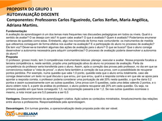 PROPOSTA DO GRUPO 1
AUTOAVALIAÇÃO DISCENTE
Componentes: Professores Carlos Figueiredo, Carlos Xerfan, Maria Angélica,
Adriana Martins.
Fundamentação
A avaliação da aprendizagem é um dos temas mais frequentes nas discussões pedagógicas em todos os níveis. Qual é o
sentido de avaliar? O se deseja com isto? A quem cabe avaliar? O que é avaliado? Quem é avaliado? Poderíamos enumerar
centenas de questões como estas. Entretanto, algo nos incomoda de forma mais contundente: os instrumentos de medida
que utilizamos conseguem de forma efetiva nos auxiliar na avaliação? E a participação do aluno no processo de avaliação?
Ele tem voz? Dever-se-ia transferir algumas das ações de avaliação para o aluno? O que se busca? Que o aluno consiga
desenvolver a autonomia necessária para adquirir competências? O processo de avaliação poderia desenvolver a autonomia
do aluno?
Proposta
O professor, grosso modo, tem 3 competências instrumentais básicas: planejar, executar e avaliar. Nossa proposta focaliza a
terceira competência e, neste sentido, propõe uma participação ativa do aluno no processo de avaliação. Parte da
competência do professor seria transferida para o aluno. Assim, após a correção das provas pelo professor, no dia em que se
convencionou realizar a “vista de prova”, o aluno faria também a correção de sua prova, com a possibilidade de recuperar
pontos perdidos. Por exemplo, numa questão que valia 1,0 ponto, questão esta que o aluno errou totalmente, caso ele
consiga desenvolver um texto no qual discuta o que errou, por que errou, qual é a resposta correta e em que ele se apoia para
apontar a resposta correta, o professor poderia considerar uma pontuação de até 20% nesta questão, o que lhe daria 0,2
pontos e assim sucessivamente com as outras questões. Uma prova com 5 questões, cada uma delas valendo 2 pontos, e o
aluno obtém nota 5, a partir da análise do professor, o aluno poderia recuperar até 20% em cada questão. Ou seja, na
primeira questão em que havia conseguido 1,0, na (re)correção passaria a ter 1,2. Se nas outras questões ocorresse o
mesmo, a nota inicial que era 5,0 passaria a ser 6,0.
Vantagens. Desenvolvimento da aprendizagem criativa. Ação sobre os conteúdos ministrados. Amadurecimento das relações
entre alunos e professores. Responsabilidade pela aprendizagem.
Desvantagem. Em turmas grandes, a operacionalização desta proposta pode não ser viável.
 