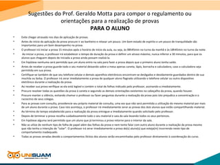 Sugestões do Prof. Geraldo Motta para compor o regulamento ou
orientações para a realização de provas
PARA O ALUNO
• Evite chegar atrasado nos dias de aplicação de provas.
• Antes do início da aplicação da prova procure ir ao banheiro e relaxar um pouco. Um bom estado de espírito e um pouco de tranquilidade são
importantes para um bom desempenho na prova.
• O professor irá iniciar a prova 15 minutos após o horário de início da aula, ou seja, às 08h45min no turno da manhã e às 18h45min no turno da noite.
• Ao iniciar a prova, o professor irá estabelecer o tempo de duração da prova e definir um atraso máximo, nunca inferior a 30 minutos, para que os
alunos que cheguem depois de iniciada a prova ainda possam realizá-la.
• Em hipótese nenhuma será permitdo que um aluno entre na sala para fazer a prova depois que o primeiro aluno tenha saído.
• Antes de receber a prova guarde todo o seu material deixando sobre a mesa apenas caneta, lápis, borracha e calculadora, caso a calculadora seja
permitida em sua prova.
• Certifique-se também de que seu telefone celular e demais aparelhos eletrônicos encontram-se desligados e devidamente guardados dentro de sua
mochila ou bolsa. O professor irá zerar imediatamente a prova de qualquer aluno flagrado utilizando o telefone celular ou outro dispositivo
eletrônico durante a realização da prova.
• Ao receber sua prova verifique se ela está legível e contém o total de folhas indicado pelo professor, assinando-a imediatamente.
• Procure resolver todas as questões da prova à caneta e seguindo as demais orientações existentes no cabeçalho da prova, quando houver.
• Procure manter o silêncio, evitando chamar o professor ou fazer perguntas durante a realização da prova pois isto prejudica a concentração e o
raciocínio de seus colegas.
• Para as provas com consulta, providencie seu próprio material de consulta, uma vez que não será permitida a utilização do mesmo material por mais
de um aluno durante a prova. Caso isto aconteça, o professor irá imediatamente zerar as provas dos dois alunos que estão compartilhando material.
• Ao término do tempo estabelecido para a realização da prova entregue-a imediatamente quando solicitado pelo professor.
• Depois de terminar a prova recolha cuidadosamente todo o seu material e saia da sala levando todos os seus pertences.
• Em hipótese alguma será permitido que um aluno que já terminou a prova retorne para o interior da sala.
• Não se utlize de nenhum tipo de folha de papel além das folhas da prova e nem tente falar com outro aluno durante a realização da prova mesmo
que não tenha a intenção de “colar”. O professor irá zerar imediatamente a prova do(s) aluno(s) que esteja(m) incorrendo neste tipo de
comportamento inadequado.
• Todas as provas zeradas devido a comportamentos ilícitos dos alunos serão encaminhadas pelo professor diretamente à coordenação do curso.
 