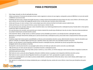 PARA O PROFESSOR
• Evite chegar atrasado nos dias de aplicação de provas.
• Utilize os primeiros 15 minutos de aula para arrumar a sala e organizar os alunos em seus lugares, começando a prova às 08h45min no turno da manhã
e 18h45min no turno da noite.
• Estabeleça de forma clara o tempo de duração da prova e o tempo mínimo de permanência do aluno dentro da sala, nunca inferior a 30 minutos, para
que os alunos com um atraso não exagerado possam entrar na sala antes que o primeiro aluno tenha saído.
• Jamais permita que um aluno começe a fazer a prova depois que outros alunos já tenham terminado a prova e saído da sala.
• Jamais permita que um aluno que já terminou a prova retorne para o interior da sala.
• Em caso de provas sem consulta, exija que o aluno mantenha todo o seu material guardado durante a realização da prova, ficando sobre a mesa apenas
caneta e/ou lápis e as folhas de prova.
• Em caso de provas com consulta, nunca permita que o mesmo material de consulta seja utilizado por mais de um aluno. Cada aluno deve providenciar
seu próprio material para consulta durante a prova.
• Evite preencher diários, corrigir provas ou realizar quaisquer outras atividades que tomem a sua atenção durante a aplicação das provas.
• Mantenha sua atenção inteiramente voltada para os alunos durante toda a realização da prova, procurando evitar comportamentos ilícitos por parte
dos alunos.
• Estabeleça regras bem claras quanto a possibilidade ou não do uso de calculadoras durante a prova, determinando inclusive o tipo de calculadora que
pode ser utilizado. Em hipótese alguma permita que o aparelho celular seja usado como uma calculadora durante uma prova.
• Proiba o uso de celulares e outros aparelhos eletrônicos durante a realização da prova, solicitando aos alunos que guardem estes dispositivos
desligados dentro de suas bolsas ou mochilas.
• Acompanhe a ata de prova durante a sua passagem pelos alunos, de modo que cada aluno assine a ata sob a sua observação.
• Não permita que um aluno saia da sala para ir ao banheiro durante a realização da prova.
• Exija preferencialmente que o aluno faça toda a prova à caneta ou, a seu cirtério, no mínimo exija que o aluno escreva todas as respostas à caneta em
local prório para isso na prova.
• Não hesite em zerar a prova de alunos flagrados utilizando o telefone celular ou qualquer outro dispositivo eletrônico durante a prova.
• Não hesite em zerar a prova de alunos flagrados fazendo uso de papéis com “cola”, grampeando os papéis na própria prova.
• Encaminhe à coordenação do curso todas as provas zeradas devido a comportamentos ilícitos dos alunos. Caso o aluno deseje, poderá pegar a sua
prova na coordenação.
• Seja rigoroso no cumprimento do tempo estabelecido para a realização da prova, sendo este nunca inferior a duas horas para disciplinas de quatro
tempos.
 