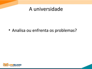A universidade
• Analisa ou enfrenta os problemas?
 