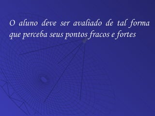 O aluno deve ser avaliado de tal forma que perceba seus pontos fracos e fortes 