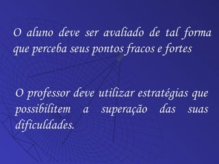 O aluno deve ser avaliado de tal forma que perceba seus pontos fracos e fortes O professor deve utilizar estratégias que possibilitem a superação das suas dificuldades. 