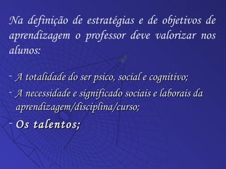 A totalidade do ser psico, social e cognitivo; A necessidade e significado sociais e laborais da aprendizagem/disciplina/curso; Os talentos;  Na definição de estratégias e de objetivos de aprendizagem o professor deve valorizar nos alunos: 