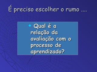 É preciso escolher o rumo ....  Qual é a relação da avaliação com o processo de aprendizado? 