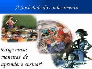 Exige novas  maneiras  de aprender e ensinar!   A Sociedade do conhecimento 