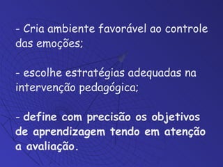 Cria ambiente favorável ao controle das emoções;  escolhe estratégias adequadas na intervenção pedagógica;  -  define com precisão os objetivos de aprendizagem tendo em atenção a avaliação. 
