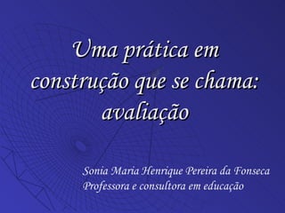 Uma prática em construção que se chama: avaliação Sonia Maria Henrique Pereira da Fonseca Professora e consultora em educação 