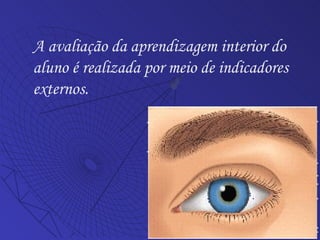 A avaliação da aprendizagem interior do aluno é realizada por meio de indicadores externos. 