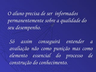 O aluno precisa de ser  informados permanentemente sobre a qualidade do seu desempenho. Só assim conseguirá entender a avaliação não como punição mas como elemento essencial do processo de construção do conhecimento. 