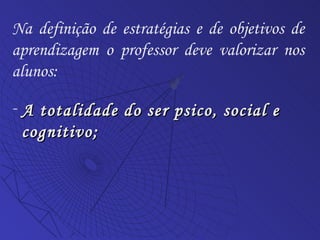 A totalidade do ser psico, social e cognitivo; Na definição de estratégias e de objetivos de aprendizagem o professor deve valorizar nos alunos: 